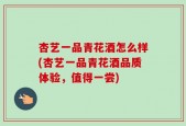 杏艺一品青花酒怎么样(杏艺一品青花酒品质体验，值得一尝)