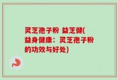 灵芝孢子粉 益芝健(益身健康：灵芝孢子粉的功效与好处)