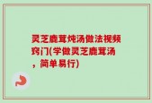 灵芝鹿茸炖汤做法视频窍门(学做灵芝鹿茸汤，简单易行)