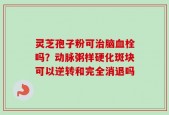 灵芝孢子粉可治脑血栓吗？动脉粥样硬化斑块可以逆转和完全消退吗
