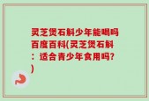 灵芝煲石斛少年能喝吗百度百科(灵芝煲石斛：适合青少年食用吗？)