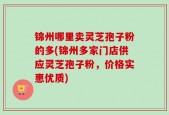 锦州哪里卖灵芝孢子粉的多(锦州多家门店供应灵芝孢子粉，价格实惠优质)