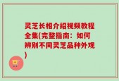灵芝长相介绍视频教程全集(完整指南：如何辨别不同灵芝品种外观)