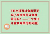 5岁小孩可以食用灵芝吗(5岁宝宝可以食用灵芝吗？——一个关于儿童食用灵芝的问题)