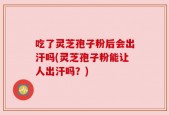 吃了灵芝孢子粉后会出汗吗(灵芝孢子粉能让人出汗吗？)
