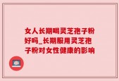 女人长期喝灵芝孢子粉好吗_长期服用灵芝孢子粉对女性健康的影响