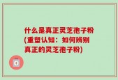 什么是真正灵芝孢子粉(重塑认知：如何辨别真正的灵芝孢子粉)