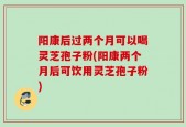 阳康后过两个月可以喝灵芝孢子粉(阳康两个月后可饮用灵芝孢子粉)