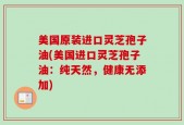 美国原装进口灵芝孢子油(美国进口灵芝孢子油：纯天然，健康无添加)