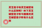 灵芝孢子和灵芝破壁有什么区别呢？林下灵芝破壁孢子粉与棚里的灵芝破壁孢子粉有什么区别
