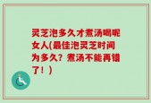 灵芝泡多久才煮汤喝呢女人(最佳泡灵芝时间为多久？煮汤不能再错了！)