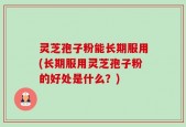 灵芝孢子粉能长期服用(长期服用灵芝孢子粉的好处是什么？)