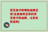 灵芝孢子粉哪些品牌正宗(全面推荐正宗的灵芝孢子粉品牌，让你无忧选购)