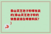 泰山灵芝孢子粉哪有卖的(泰山灵芝孢子粉的销售渠道在哪里购买？)