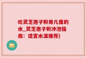 吃灵芝孢子粉用几度的水_灵芝孢子粉冲泡指南：适宜水温推荐)
