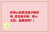 好孝心的灵芝孢子粉好吗_灵芝孢子粉：孝心之选，品质如何？)