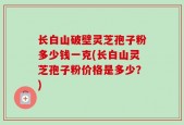 长白山破壁灵芝孢子粉多少钱一克(长白山灵芝孢子粉价格是多少？)