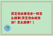 灵芝泡水像泡沫一样怎么回事(灵芝泡水成泡沫？怎么回事？)