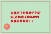 吉林孢子粉基地产的好吗(吉林孢子粉基地的发展前景如何？)