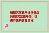 破壁灵芝孢子油保健品(破壁灵芝孢子油：强健养生的营养奥秘)