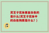 灵芝子实体里面白色的是什么(灵芝子实体中的白色物质是什么？)