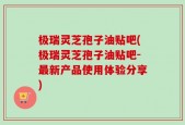 极瑞灵芝孢子油贴吧(极瑞灵芝孢子油贴吧-最新产品使用体验分享)