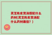 灵芝陈皮煲汤搭配什么药材(灵芝陈皮煲汤配什么药材最佳？)