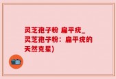 灵芝孢子粉 扁平疣_灵芝孢子粉：扁平疣的天然克星)
