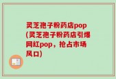 灵芝孢子粉药店pop(灵芝孢子粉药店引爆网红pop，抢占市场风口)