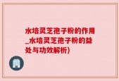水培灵芝孢子粉的作用_水培灵芝孢子粉的益处与功效解析)