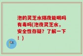 泡的灵芝水隔夜能喝吗有毒吗(泡夜灵芝水，安全性存疑？了解一下！)