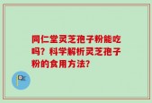 同仁堂灵芝孢子粉能吃吗？科学解析灵芝孢子粉的食用方法？