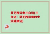 灵芝西洋参三白汤(三白汤：灵芝西洋参的中式健康汤)