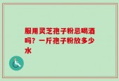 服用灵芝孢子粉忌喝酒吗？一斤孢子粉放多少水