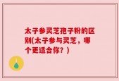 太子参灵芝孢子粉的区别(太子参与灵芝，哪个更适合你？)