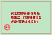 灵芝纹梳妆台(提升品质生活，打造唯美妆台必备-灵芝纹梳妆台)