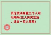 灵芝煲汤用量三个人可以喝吗(三人份灵芝汤，适合一家人享用)