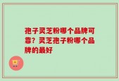 孢子灵芝粉哪个品牌可靠？灵芝孢子粉哪个品牌的最好