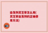 染发剂灵芝草怎么用(灵芝草染发剂的正确使用方法)
