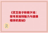 《灵芝孢子粉朝夕缘：探寻其独特魅力与健康相伴的奥秘》