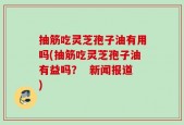 抽筋吃灵芝孢子油有用吗(抽筋吃灵芝孢子油有益吗？  新闻报道)