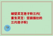 破壁灵芝孢子粉三代(重生灵芝：坚固强壮的三代孢子粉)
