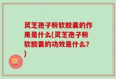 灵芝孢子粉软胶囊的作用是什么(灵芝孢子粉软胶囊的功效是什么？)