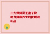 三九保健灵芝孢子粉 助力健康养生的优质滋补品