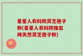 星星人农科院灵芝孢子粉(星星人农科院推出纯天然灵芝孢子粉)
