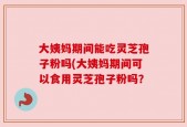 大姨妈期间能吃灵芝孢子粉吗(大姨妈期间可以食用灵芝孢子粉吗？