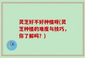 灵芝好不好种植呀(灵芝种植的难度与技巧，你了解吗？)