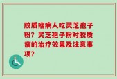胶质瘤病人吃灵芝孢子粉？灵芝孢子粉对胶质瘤的治疗效果及注意事项？