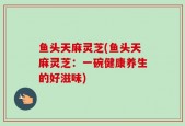 鱼头天麻灵芝(鱼头天麻灵芝：一碗健康养生的好滋味)