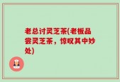 老总讨灵芝茶(老板品尝灵芝茶，惊叹其中妙处)